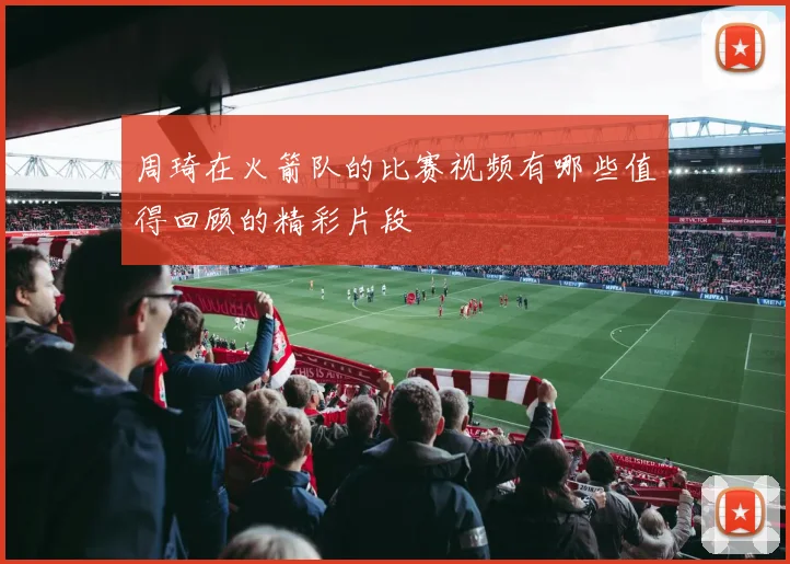 周琦在火箭队的比赛视频有哪些值得回顾的精彩片段