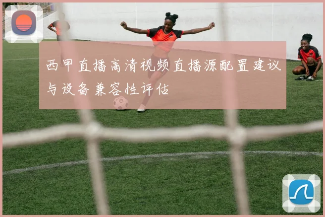 西甲直播高清视频直播源配置建议与设备兼容性评估