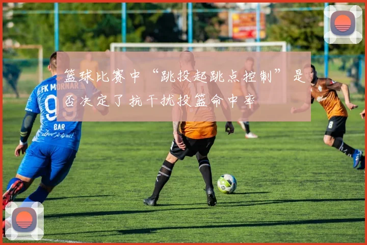 篮球比赛中“跳投起跳点控制”是否决定了抗干扰投篮命中率