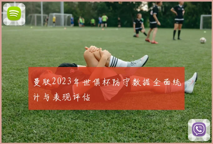 曼联2023年世俱杯防守数据全面统计与表现评估