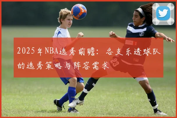 2025年NBA选秀前瞻：各支乐透球队的选秀策略与阵容需求