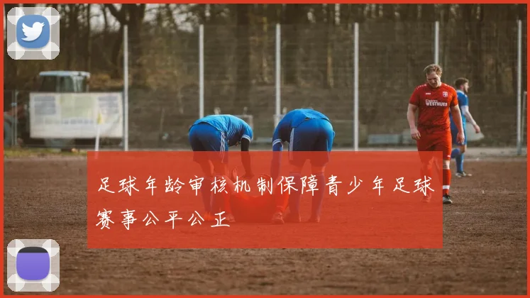 足球年龄审核机制保障青少年足球赛事公平公正