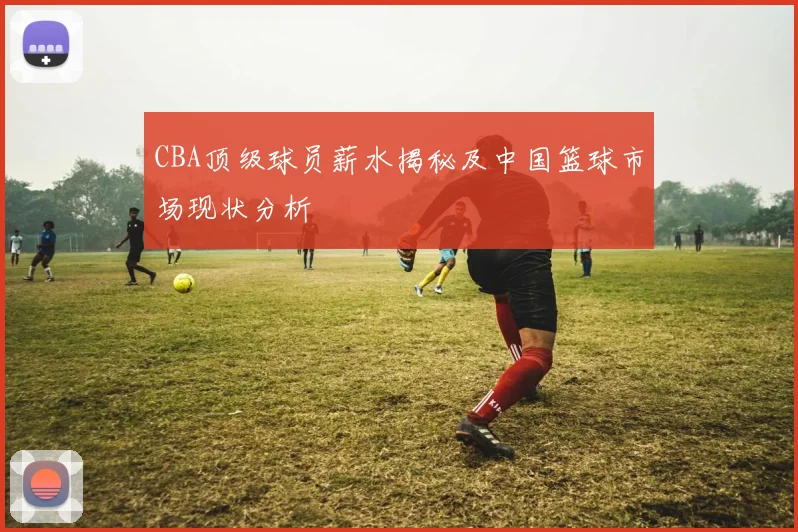 CBA顶级球员薪水揭秘及中国篮球市场现状分析