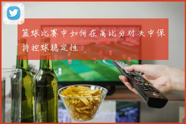 篮球比赛中如何在高比分对决中保持控球稳定性